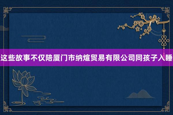 这些故事不仅陪厦门市纳煊贸易有限公司同孩子入睡