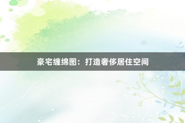 豪宅缠绵图：打造奢侈居住空间